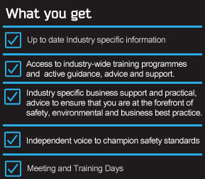 What you get. Up to date industry specific information. Access to industry-wide training programmes and active guidance, advice and support. Industry specific business support. Independent voice to champion safety standards.